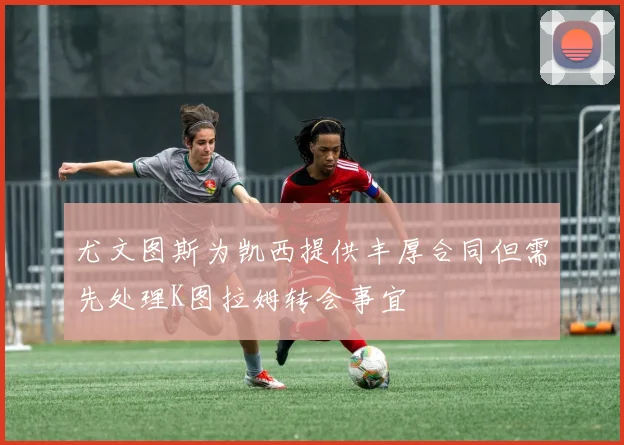 尤文图斯为凯西提供丰厚合同但需先处理K图拉姆转会事宜