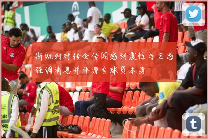 斯凯利对转会传闻感到震惊与困惑强调消息并非源自球员本身
