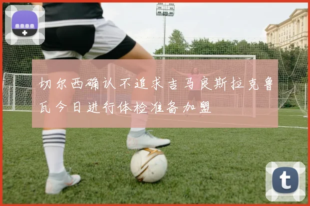 切尔西确认不追求吉马良斯拉克鲁瓦今日进行体检准备加盟