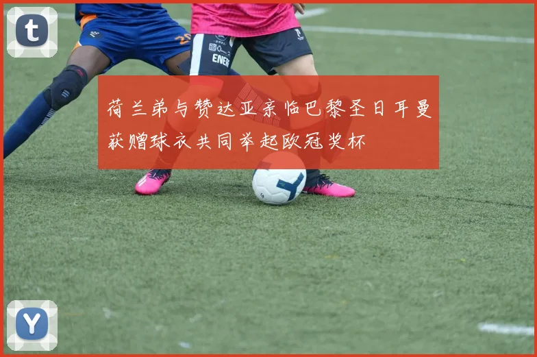 荷兰弟与赞达亚亲临巴黎圣日耳曼获赠球衣共同举起欧冠奖杯